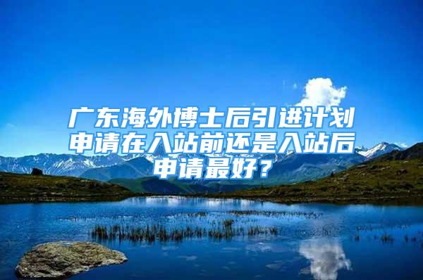 广东海外博士后引进计划申请在入站前还是入站后申请最好？