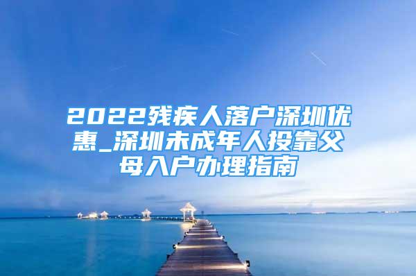 2022残疾人落户深圳优惠_深圳未成年人投靠父母入户办理指南