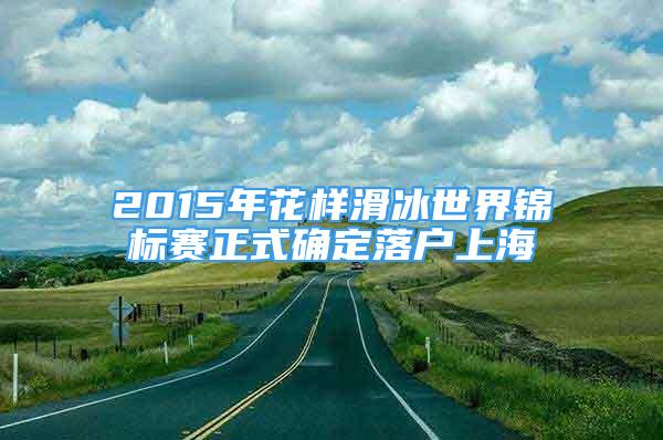 2015年花样滑冰世界锦标赛正式确定落户上海