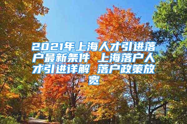 2021年上海人才引进落户最新条件 上海落户人才引进详解 落户政策放宽