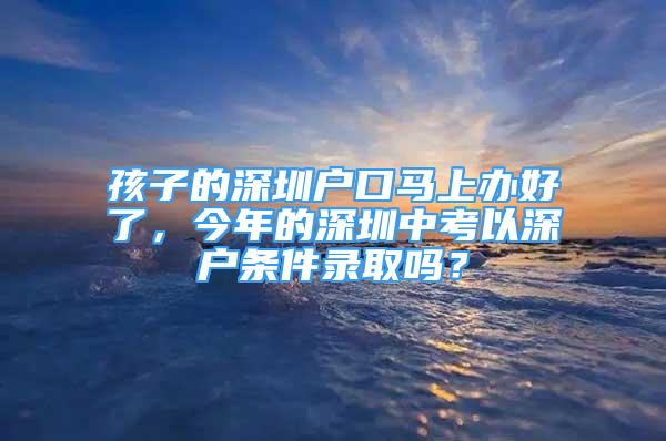 孩子的深圳户口马上办好了，今年的深圳中考以深户条件录取吗？