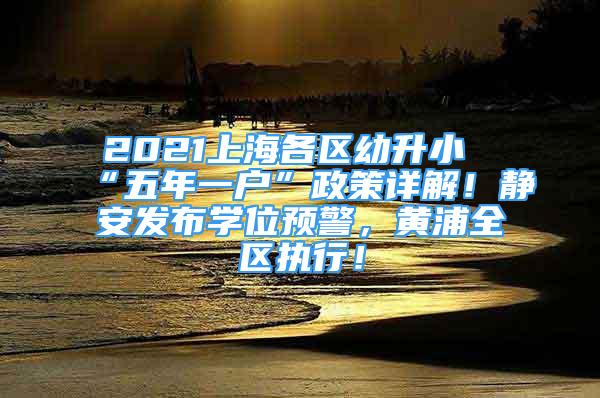 2021上海各区幼升小“五年一户”政策详解！静安发布学位预警，黄浦全区执行！