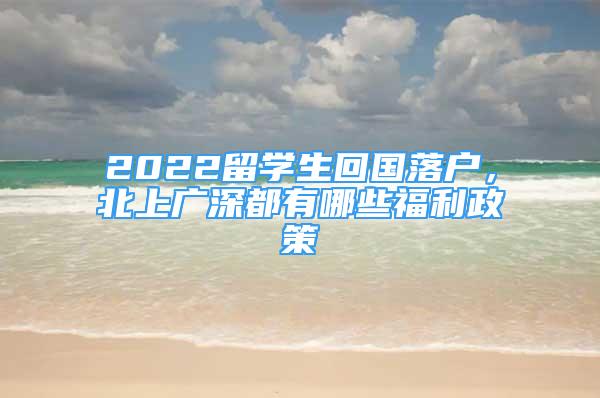 2022留学生回国落户，北上广深都有哪些福利政策