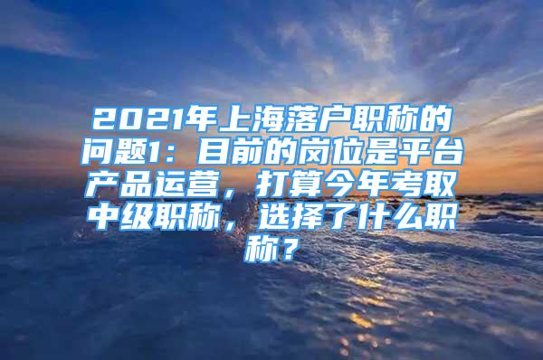 2021年上海落户职称的问题1：目前的岗位是平台产品运营，打算今年考取中级职称，选择了什么职称？