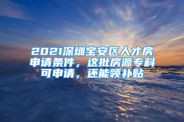 2021深圳宝安区人才房申请条件，这批房源专科可申请，还能领补贴