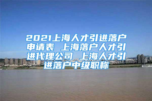 2021上海人才引进落户申请表 上海落户人才引进代理公司 上海人才引进落户中级职称