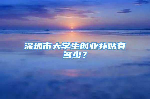 深圳市大学生创业补贴有多少？