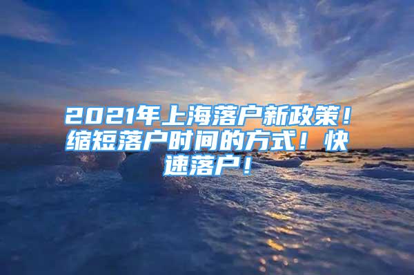 2021年上海落户新政策！缩短落户时间的方式！快速落户！