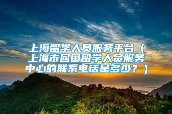 上海留学人员服务平台（上海市回国留学人员服务中心的联系电话是多少？）