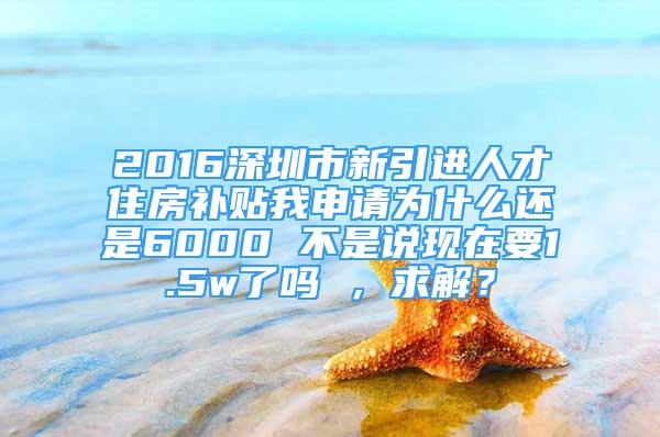 2016深圳市新引进人才住房补贴我申请为什么还是6000 不是说现在要1.5w了吗 ，求解？