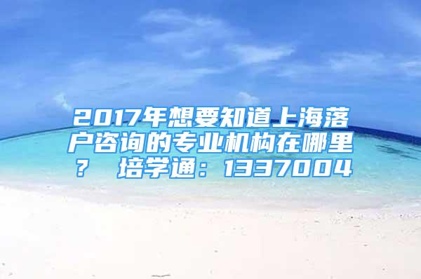 2017年想要知道上海落户咨询的专业机构在哪里？ 培学通：1337004