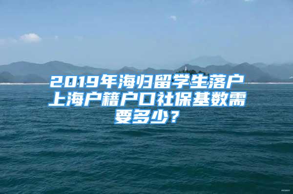 2019年海归留学生落户上海户籍户口社保基数需要多少？