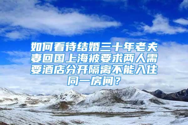 如何看待结婚三十年老夫妻回国上海被要求两人需要酒店分开隔离不能入住同一房间？