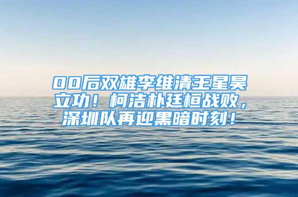 00后双雄李维清王星昊立功！柯洁朴廷桓战败，深圳队再迎黑暗时刻！