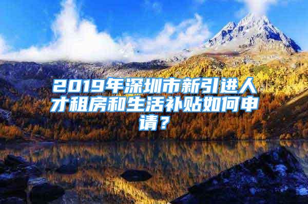 2019年深圳市新引进人才租房和生活补贴如何申请？