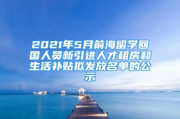 2021年5月前海留学回国人员新引进人才租房和生活补贴拟发放名单的公示