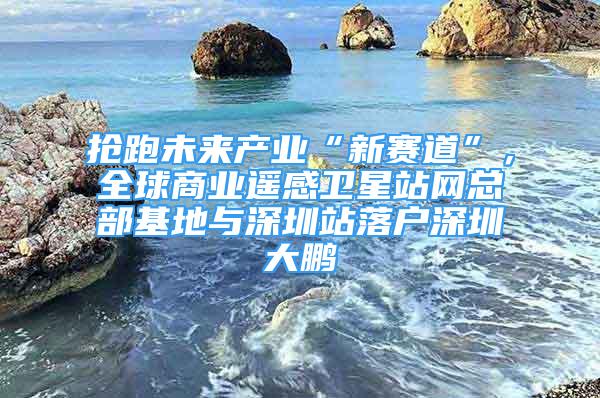 抢跑未来产业“新赛道”，全球商业遥感卫星站网总部基地与深圳站落户深圳大鹏