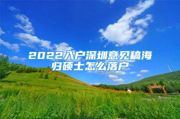 2022入户深圳意见稿海归硕士怎么落户