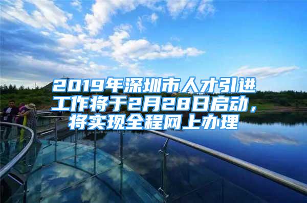 2019年深圳市人才引进工作将于2月28日启动，将实现全程网上办理