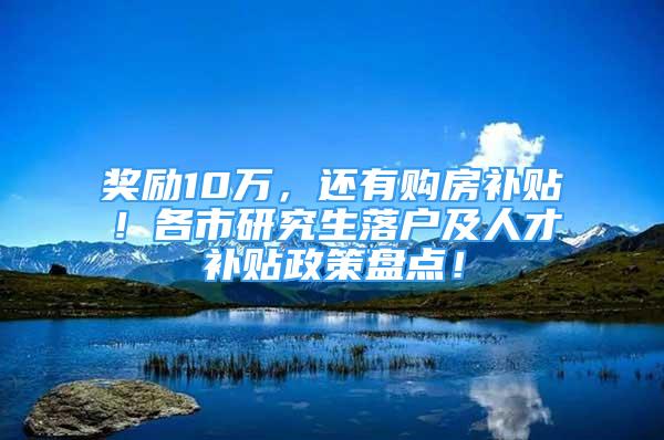 奖励10万，还有购房补贴！各市研究生落户及人才补贴政策盘点！