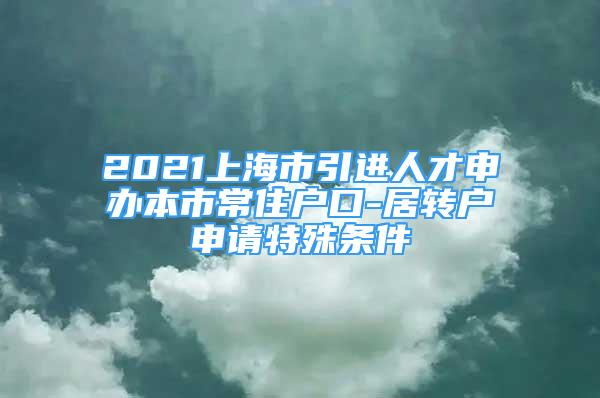 2021上海市引进人才申办本市常住户口-居转户申请特殊条件