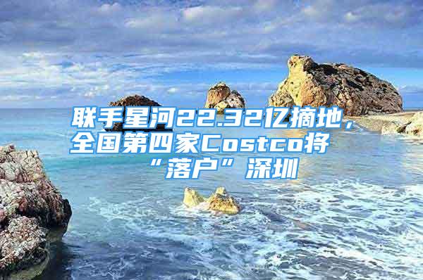 联手星河22.32亿摘地，全国第四家Costco将“落户”深圳