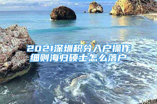 2021深圳积分入户操作细则海归硕士怎么落户