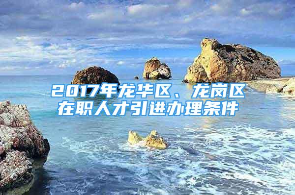 2017年龙华区、龙岗区在职人才引进办理条件