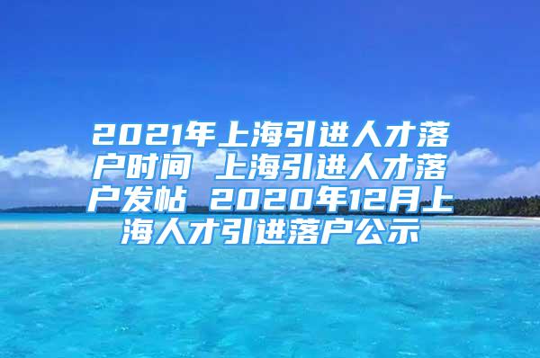 2021年上海引进人才落户时间 上海引进人才落户发帖 2020年12月上海人才引进落户公示