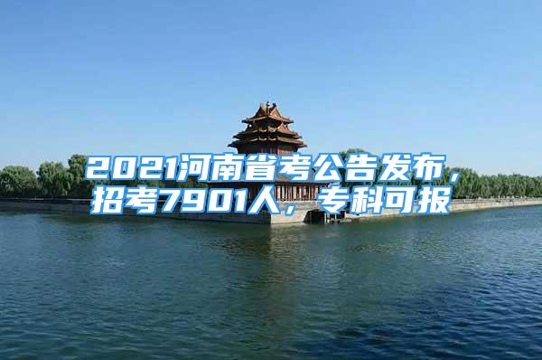 2021河南省考公告发布，招考7901人，专科可报