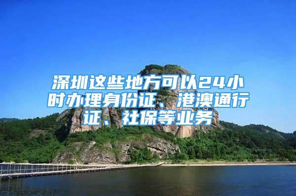 深圳这些地方可以24小时办理身份证、港澳通行证、社保等业务