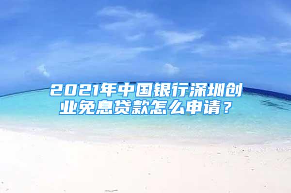 2021年中国银行深圳创业免息贷款怎么申请？