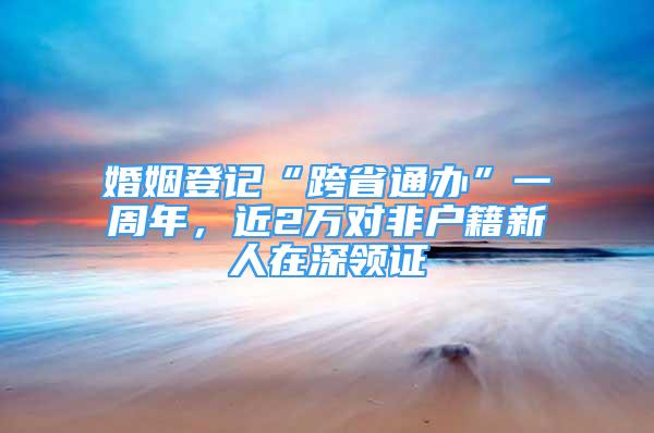 婚姻登记“跨省通办”一周年，近2万对非户籍新人在深领证