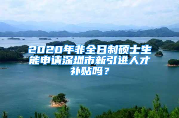 2020年非全日制硕士生能申请深圳市新引进人才补贴吗？