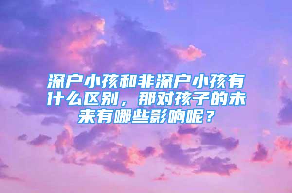 深户小孩和非深户小孩有什么区别，那对孩子的未来有哪些影响呢？