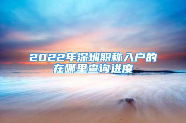 2022年深圳职称入户的在哪里查询进度