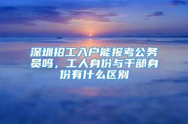 深圳招工入户能报考公务员吗，工人身份与干部身份有什么区别