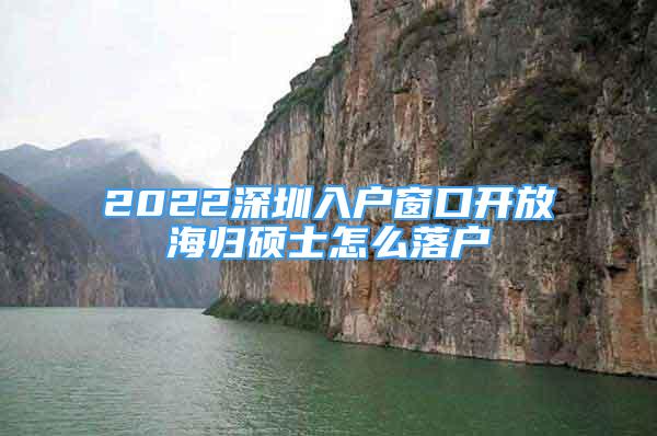 2022深圳入户窗口开放海归硕士怎么落户