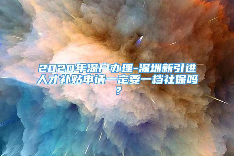 2020年深户办理-深圳新引进人才补贴申请一定要一档社保吗？