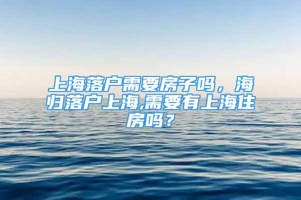 上海落户需要房子吗，海归落户上海,需要有上海住房吗？