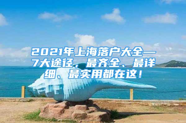 2021年上海落户大全—7大途径，最齐全、最详细、最实用都在这！