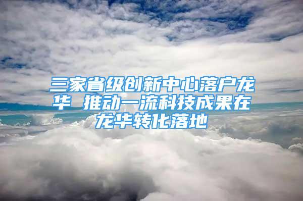 三家省级创新中心落户龙华 推动一流科技成果在龙华转化落地