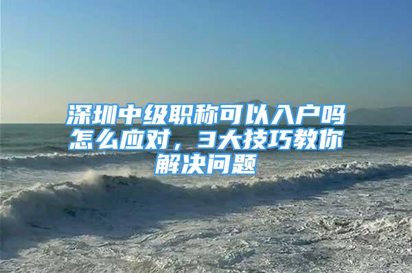 深圳中级职称可以入户吗怎么应对，3大技巧教你解决问题