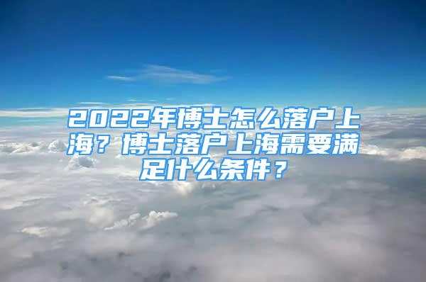 2022年博士怎么落户上海？博士落户上海需要满足什么条件？