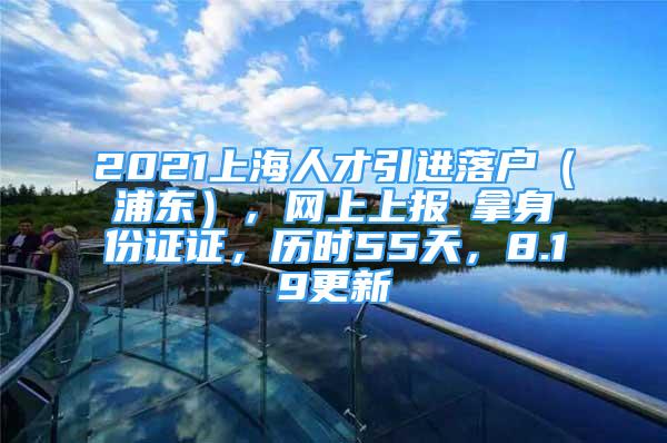 2021上海人才引进落户（浦东），网上上报→拿身份证证，历时55天，8.19更新