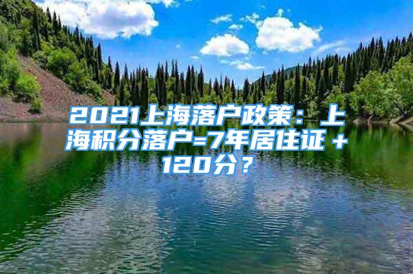 2021上海落户政策：上海积分落户=7年居住证＋120分？