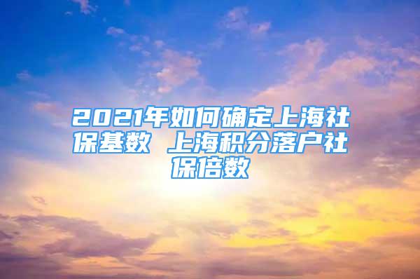 2021年如何确定上海社保基数 上海积分落户社保倍数