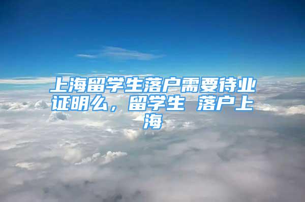 上海留学生落户需要待业证明么，留学生 落户上海