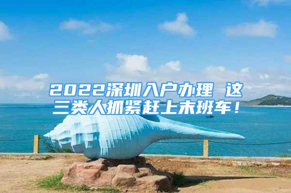 2022深圳入户办理 这三类人抓紧赶上末班车！