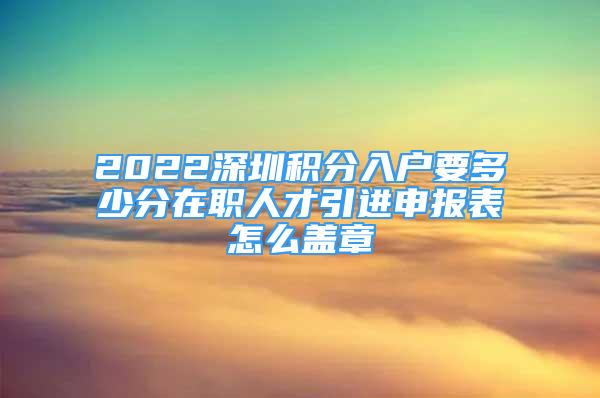 2022深圳积分入户要多少分在职人才引进申报表怎么盖章